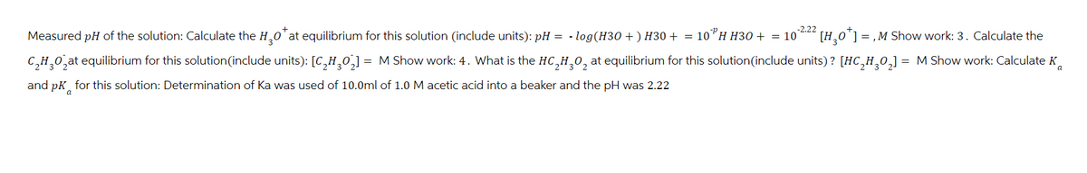 Measured pH of the solution: Calculate the H₂O* at equilibrium for this solution (include units): pH - log(H30+) H30 + = 10"H H30 + = 10
[H0]=,M Show work: 3. Calculate the
C₂H₂O₂at equilibrium for this solution (include units): [C₂H302] = M Show work: 4. What is the HC,H,0₂ at equilibrium for this solution(include units)? [HC₂H₂O₂] = M Show work: Calculate K
and pK for this solution: Determination of Ka was used of 10.0ml of 1.0 M acetic acid into a beaker and the pH was 2.22
0
3
a
a