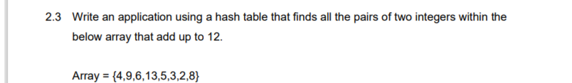 2.3 Write an application using a hash table that finds all the pairs of two integers within the
below array that add up to 12.
Array = {4,9,6,13,5,3,2,8}
