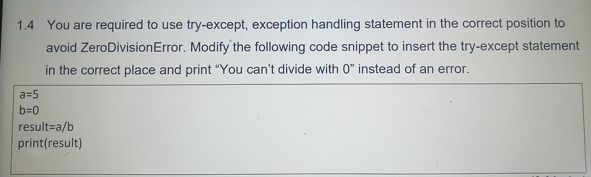 1.4 You are required to use try-except, exception handling statement in the correct position to
avoid ZeroDivision Error. Modify the following code snippet to insert the try-except statement
in the correct place and print "You can't divide with 0" instead of an error.
a=5
b=0
result=a/b
print(result)