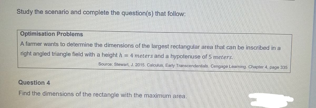 Study the scenario and complete the question(s) that follow:
Optimisation Problems
A farmer wants to determine the dimensions of the largest rectangular area that can be inscribed in a
right angled triangle field with a height h = 4 meters and a hypotenuse of 5 meters.
Source: Stewart, J. 2015. Calculus. Early Transcendentials. Cengage Learming. Chapter 4, page 335
Question 4
Find the dimensions of the rectangle with the maximum area.
