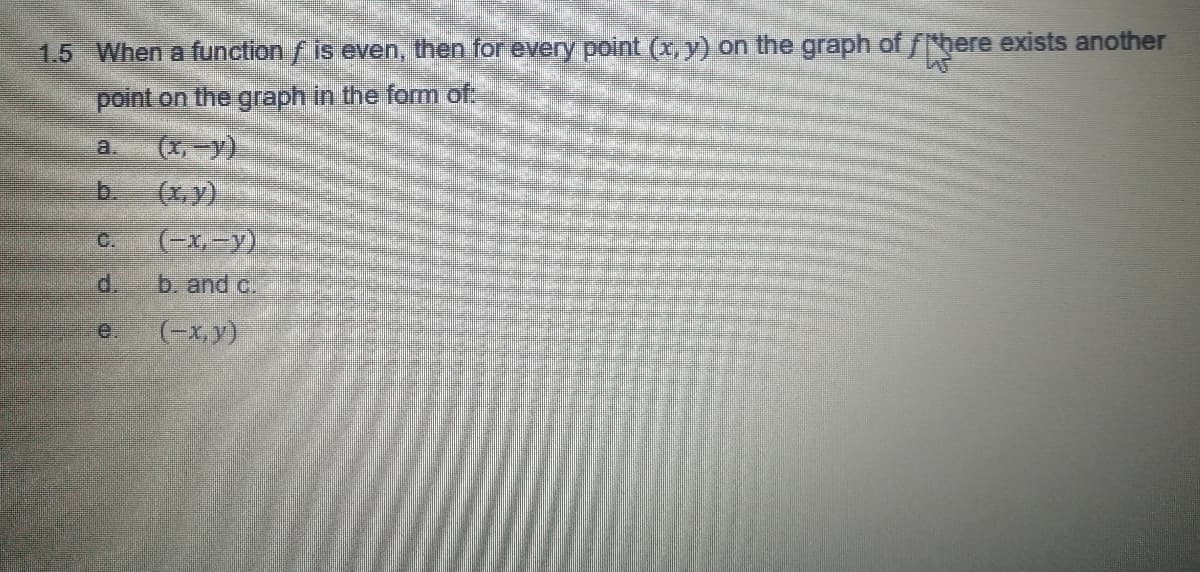 1.5 When a function f is even, then for every point (x, y) on the graph of fhere exists another
point on the graph in the form of:
(x,-y)
(xy)
a.
b.
C.
(-x,-y)
d.
b. and c.
e.
(-x,y)
