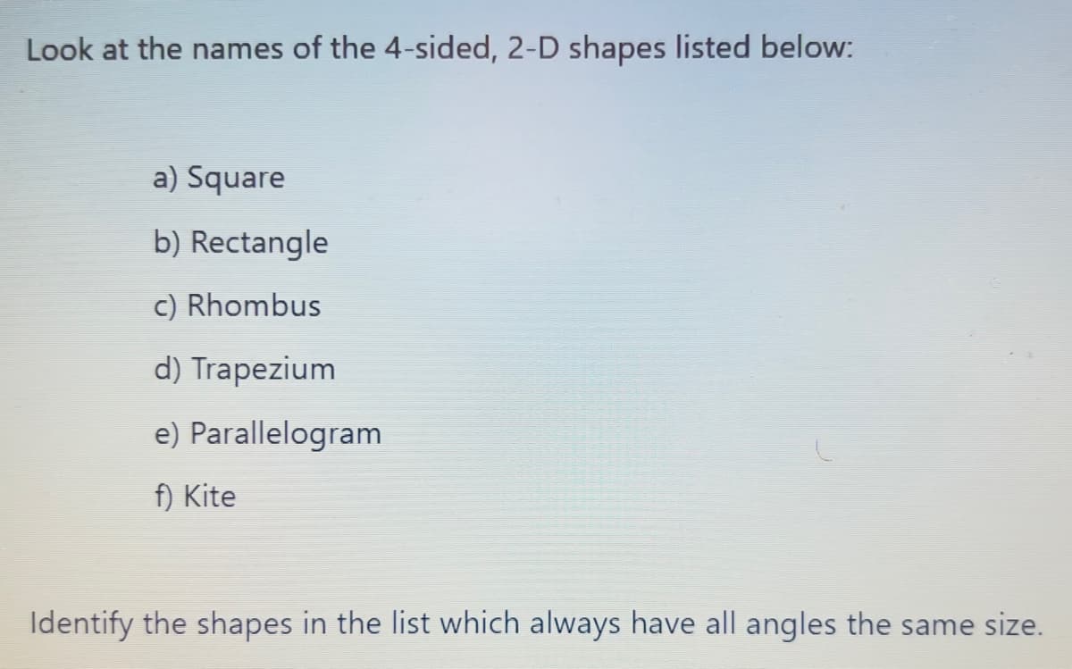 Look at the names of the 4-sided, 2-D shapes listed below:
a) Square
b) Rectangle
c) Rhombus
d) Trapezium
e) Parallelogram
f) Kite
Identify the shapes in the list which always have all angles the same size.