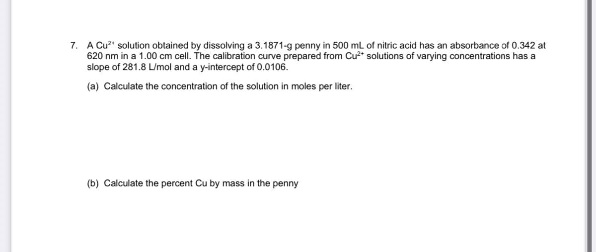 7. A Cu2* solution obtained by dissolving a 3.1871-g penny in 500 mL of nitric acid has an absorbance of 0.342 at
620 nm in a 1.00 cm cell. The calibration curve prepared from Cu2+ solutions of varying concentrations has a
slope of 281.8 L/mol and a y-intercept of 0.0106.
(a) Calculate the concentration of the solution in moles per liter.
(b) Calculate the percent Cu by mass in the penny
