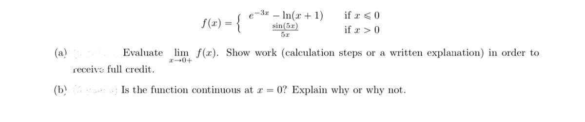 e-3x – In(x + 1)
if x <0
f(2) = {
sin(5x)
if x > 0
5x
(a)
Evaluate lim f(x). Show work (calculation steps or a written explanation) in order to
receive full credit.
(b) ; Is the function continuous at a = 0? Explain why or why not.
