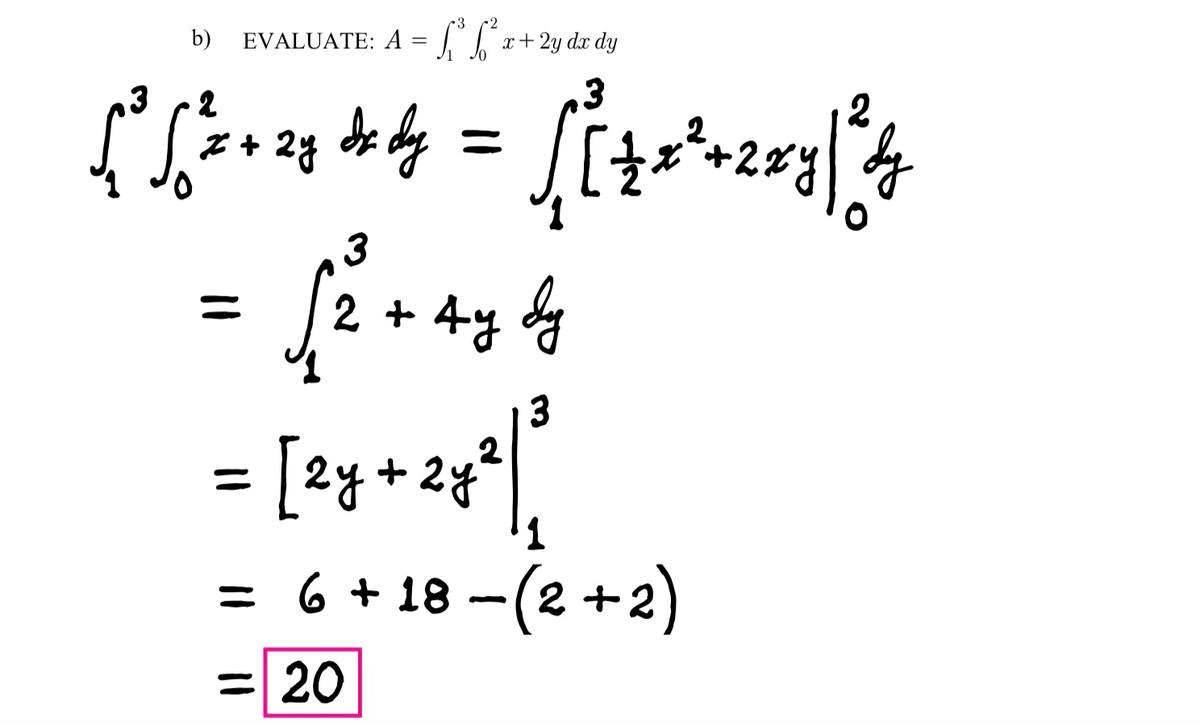 3
b) EVALUATE: A = ³² x + 2y dx dy
3
2
3
[ ² S ²2 +²28 de dy = [[ + x²+2x8] ²4
dy
2y
O
= √² +4₂4
Ау бу
3
2
3
[2y + 2y²|]
1
= 6 +18−(2+2)
= 20
=