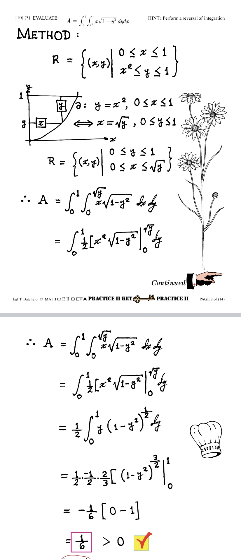 [10] (3) EVALUATE:
METHOD:
ste
A = [Lx√1-y² dyda
y Hizt
x
= {(x)/ 0²5451 }
y ≤1
R =
HINT: Perform a reversal of integration
17/a: y = x², 0≤ x ≤ 1
⇒x=√y, 0≤ y ≤ 1
y
= {(x)/ 0 5 2 5 1/5 }
R =
•• A = [² [V / ²₁√/₁-4² dx dy
2
2
= √²+ [*²*√²-0²/13/14
Egl T. Batchelor MATH 03 E II BETA PRACTICE II KEY
Continued
PRACTICE II
:. A = [² / ² √2-1² dx dy
- SALVET
- + [₁0-19²4
y
= +-+-3[ (1 - 69)³ ||
= - + [0-1]
½>0
PAGE 8 of (14)
COOKING