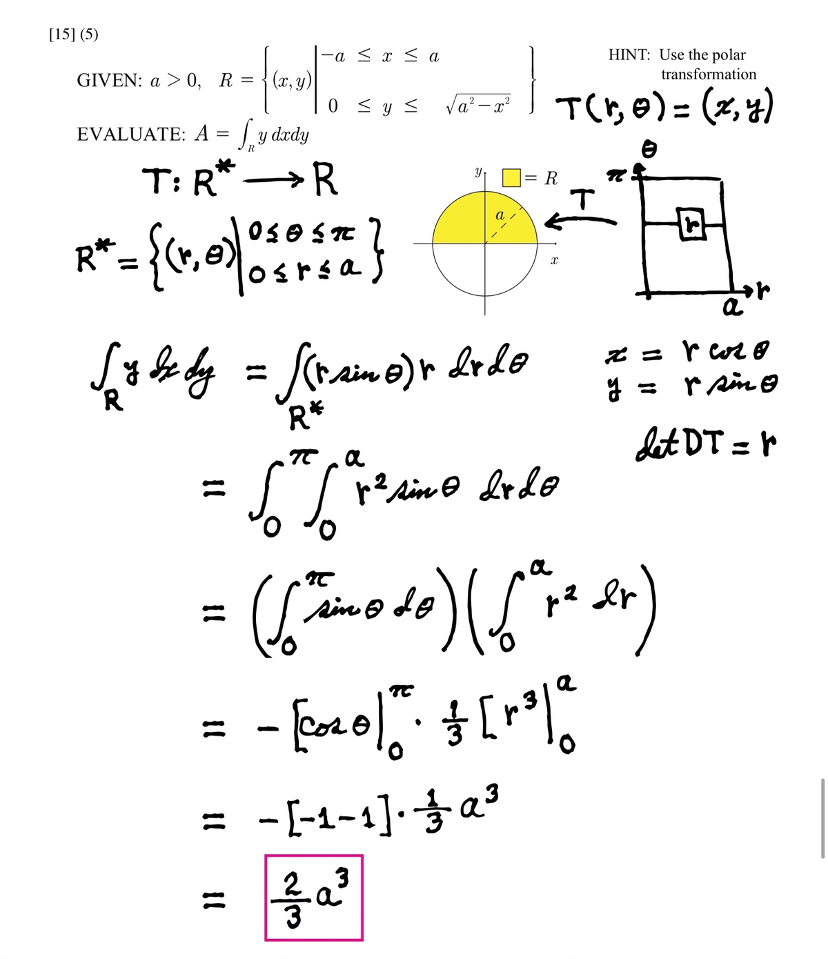 [15] (5)
GIVEN: a > 0, R =
(x,
EVALUATE: A = √y dady
T: R
R
R* = {(1, 0)| 0 5 0 55 20 }
osrsa
-a ≤ x ≤ a
53
0 ≤ y ≤ √a²-x²
πα a
= [[ins
}}
√ z bzdy = [(rsino) r drdo
у вх ву
R*
Y
در الله
=
de
HINT: Use the polar
transformation
T(1₂0) = (x, y)
-[-₁-1]. α³
3
R
p² sino drdo
X
T
TC
= = [0x0/" - $ [+²1 2₂
=
([^simodo) (√²+² dr)
:) (6'
ра
2
ja
R
x =
y =
bor
a
r cor
r sing
Let DT = r