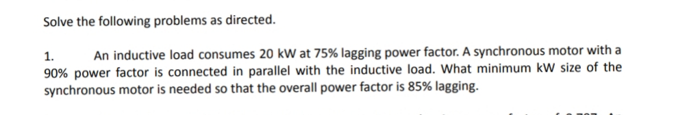 Solve the following problems as directed.
1.
An inductive load consumes 20 kW at 75% lagging power factor. A synchronous motor with a
90% power factor is connected in parallel with the inductive load. What minimum kW size of the
synchronous motor is needed so that the overall power factor is 85% lagging.