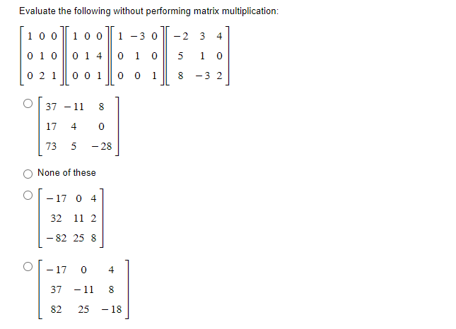 Evaluate the following without performing matrix multiplication:
100 100 1 -3 0
0 10
0 14
0 1 0
0 2 1
0 0 1
0
0
1
37 - 11 8
17 4
0
73 5
- 28
None of these
- 17 0 4
32 11 2
- 82 25 8
- 17
37
82
0
4
- 11
8
25 - 18
00
-2 3 4
5
10
8 -3 2