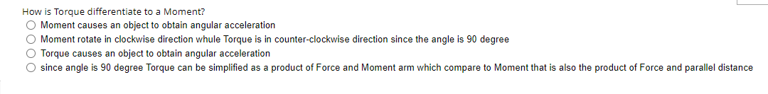 How is Torque differentiate to a Moment?
O Moment causes an object to obtain angular acceleration
O Moment rotate in clockwise direction whule Torque is in counter-clockwise direction since the angle is 90 degree
O Torque causes an object to obtain angular acceleration
O since angle is 90 degree Torque can be simplified as a product of Force and Moment arm which compare to Moment that is also the product of Force and parallel distance