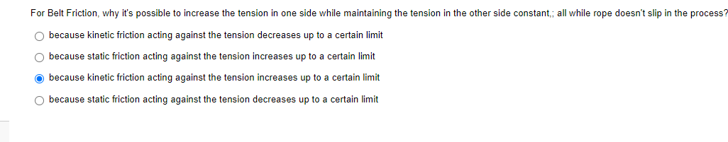 For Belt Friction, why it's possible to increase the tension in one side while maintaining the tension in the other side constant,; all while rope doesn't slip in the process?
O because kinetic friction acting against the tension decreases up to a certain limit
O because static friction acting against the tension increases up to a certain limit
because kinetic friction acting against the tension increases up to a certain limit
O because static friction acting against the tension decreases up to a certain limit