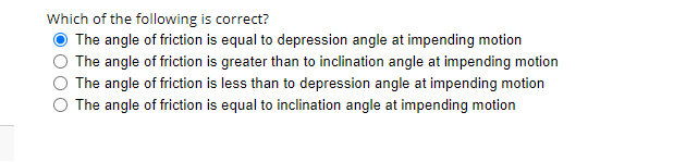 Which of the following is correct?
The angle of friction is equal to depression angle at impending motion
The angle of friction is greater than to inclination angle at impending motion
The angle of friction is less than to depression angle at impending motion
The angle of friction is equal to inclination angle at impending motion