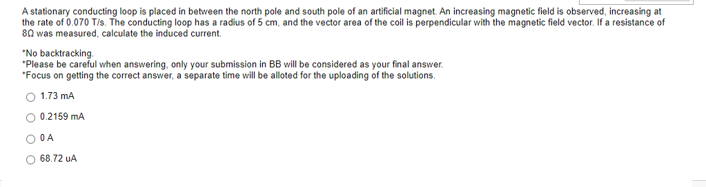 A stationary conducting loop is placed in between the north pole and south pole of an artificial magnet. An increasing magnetic field is observed, increasing at
the rate of 0.070 T/s. The conducting loop has a radius of 5 cm, and the vector area of the coil is perpendicular with the magnetic field vector. If a resistance of
80 was measured, calculate the induced current.
*No backtracking.
*Please be careful when answering, only your submission in BB will be considered as your final answer.
*Focus on getting the correct answer, a separate time will be alloted for the uploading of the solutions.
O 1.73 mA
O 0.2159 mA
O O A
O 68.72 uA