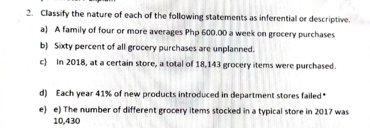 2. Classify the nature of each of the following statements as inferential or descriptive.
a) A family of four or more averages Php 600.00 a week on grocery purchases
b) Sixty percent of all grocery purchases are unplanned.
c)
In 2018, at a certain store, a total of 18,143 grocery items were purchased.
d) Each year 41% of new products introduced in department stores failed
e) e) The number of different grocery items stocked in a typical store in 2017 was
10,430