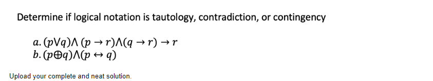 Determine if logical notation is tautology, contradiction, or contingency
a. (pVq) (pr)^(q →r) → r
b. (p@q)^(p → q)
Upload your complete and neat solution.