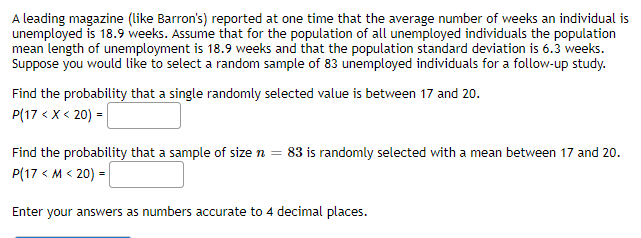 A leading magazine (like Barron's) reported at one time that the average number of weeks an individual is
unemployed is 18.9 weeks. Assume that for the population of all unemployed individuals the population
mean length of unemployment is 18.9 weeks and that the population standard deviation is 6.3 weeks.
Suppose you would like to select a random sample of 83 unemployed individuals for a follow-up study.
Find the probability that a single randomly selected value is between 17 and 20.
P(17 < x < 20) =
Find the probability that a sample of size n = 83 is randomly selected with a mean between 17 and 20.
P(17 < M < 20) =
Enter your answers as numbers accurate to 4 decimal places.
