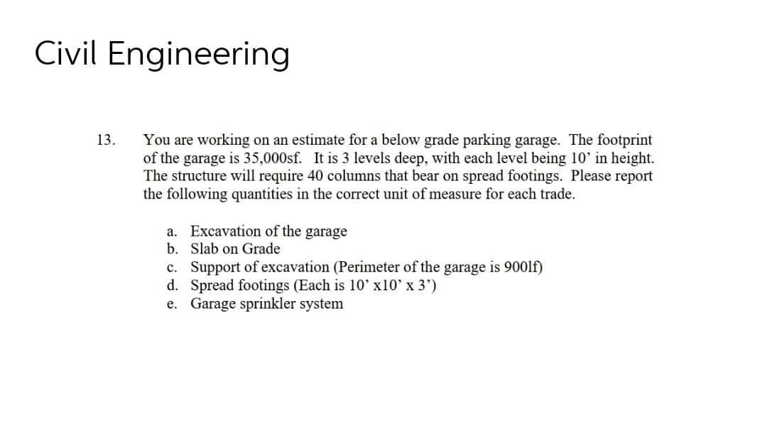 Civil Engineering
You are working on an estimate for a below grade parking garage. The footprint
of the garage is 35,000sf. It is 3 levels deep, with each level being 10' in height.
The structure will require 40 columns that bear on spread footings. Please report
the following quantities in the correct unit of measure for each trade.
13.
a. Excavation of the garage
b. Slab on Grade
c. Support of excavation (Perimeter of the garage is 900lf)
d. Spread footings (Each is 10' x10' x 3')
e. Garage sprinkler system
