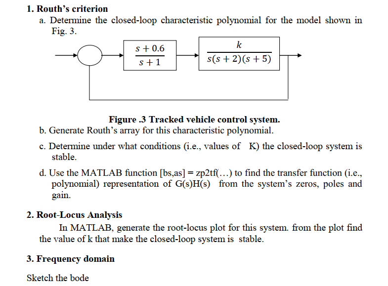 1. Routh's criterion
a. Determine the closed-loop characteristic polynomial for the model shown in
Fig. 3.
k
s+ 0.6
s(s + 2)(s + 5)
s+1
Figure .3 Tracked vehicle control system.
b. Generate Routh's array for this characteristic polynomial.
c. Determine under what conditions (i.e., values of K) the closed-loop system is
stable.
d. Use the MATLAB function [bs,as] = zp2tf(...) to find the transfer function (i.e.,
polynomial) representation of G(s)H(s) from the system's zeros, poles and
gain.
2. Root-Locus Analysis
In MATLAB, generate the root-locus plot for this system. from the plot find
the value of k that make the closed-loop system is stable.
3. Frequency domain
Sketch the bode
