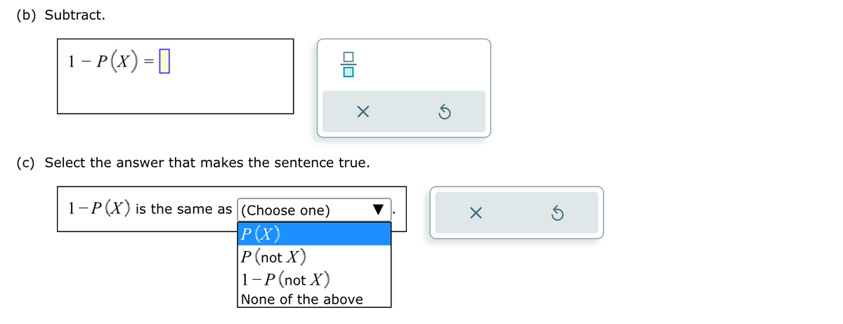 (b) Subtract.
1-P(X) =
010
X
(c) Select the answer that makes the sentence true.
1-P(X) is the same as (Choose one)
P(X)
P (not X)
1-P (not X)
None of the above
Ś
Ś