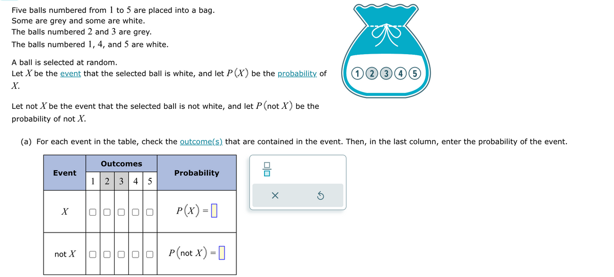 Five balls numbered from 1 to 5 are placed into a bag.
Some are grey and some are white.
The balls numbered 2 and 3 are grey.
The balls numbered 1, 4, and 5 are white.
A ball is selected at random.
Let X be the event that the selected ball is white, and let P (X) be the probability of
X.
Let not X be the event that the selected ball is not white, and let P (not X) be the
probability of not X.
(a) For each event in the table, check the outcome(s) that are contained in the event. Then, in the last column, enter the probability of the event.
Event
X
not X
Outcomes
1 2 3 4 5
U
U
U
U
0
□
□
□
Probability
P(X) =
P (not X) =
0|0
(1 2 3 4 5
Ś