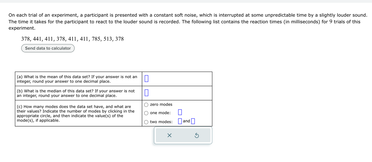 On each trial of an experiment, a participant is presented with a constant soft noise, which is interrupted at some unpredictable time by a slightly louder sound.
The time it takes for the participant to react to the louder sound is recorded. The following list contains the reaction times (in milliseconds) for 9 trials of this
experiment.
378, 441, 411, 378, 411, 411, 785, 513, 378
Send data to calculator
(a) What is the mean of this data set? If your answer is not an
integer, round your answer to one decimal place.
(b) What is the median of this data set? If your answer is not
an integer, round your answer to one decimal place.
(c) How many modes does the data set have, and what are
their values? Indicate the number of modes by clicking in the
appropriate circle, and then indicate the value(s) of the
mode(s), if applicable.
1
7
zero modes
one mode:
two modes:
X
0
and
Ś