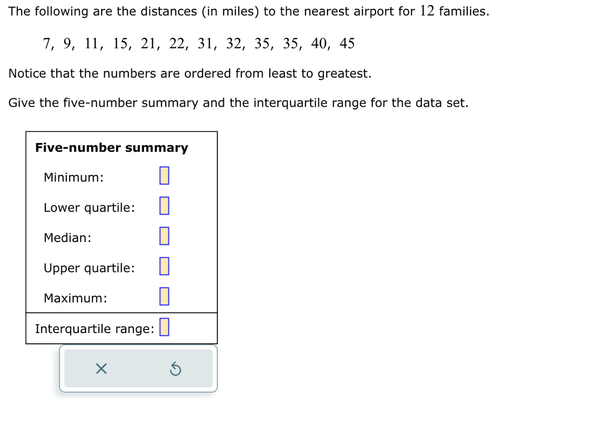 The following are the distances (in miles) to the nearest airport for 12 families.
7, 9, 11, 15, 21, 22, 31, 32, 35, 35, 40, 45
Notice that the numbers are ordered from least to greatest.
Give the five-number summary and the interquartile range for the data set.
Five-number summary
||
Minimum:
Lower quartile:
Median:
Upper quartile:
Maximum:
Interquartile range:
X
1
1
0
Ś