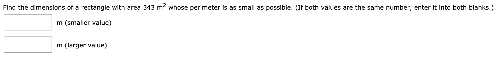 Find the dimensions of a rectangle with area 343 m2 whose perimeter is as small as possible. (If both values are the same number, enter it into both blanks.)
m (smaller value)
m (larger value)
