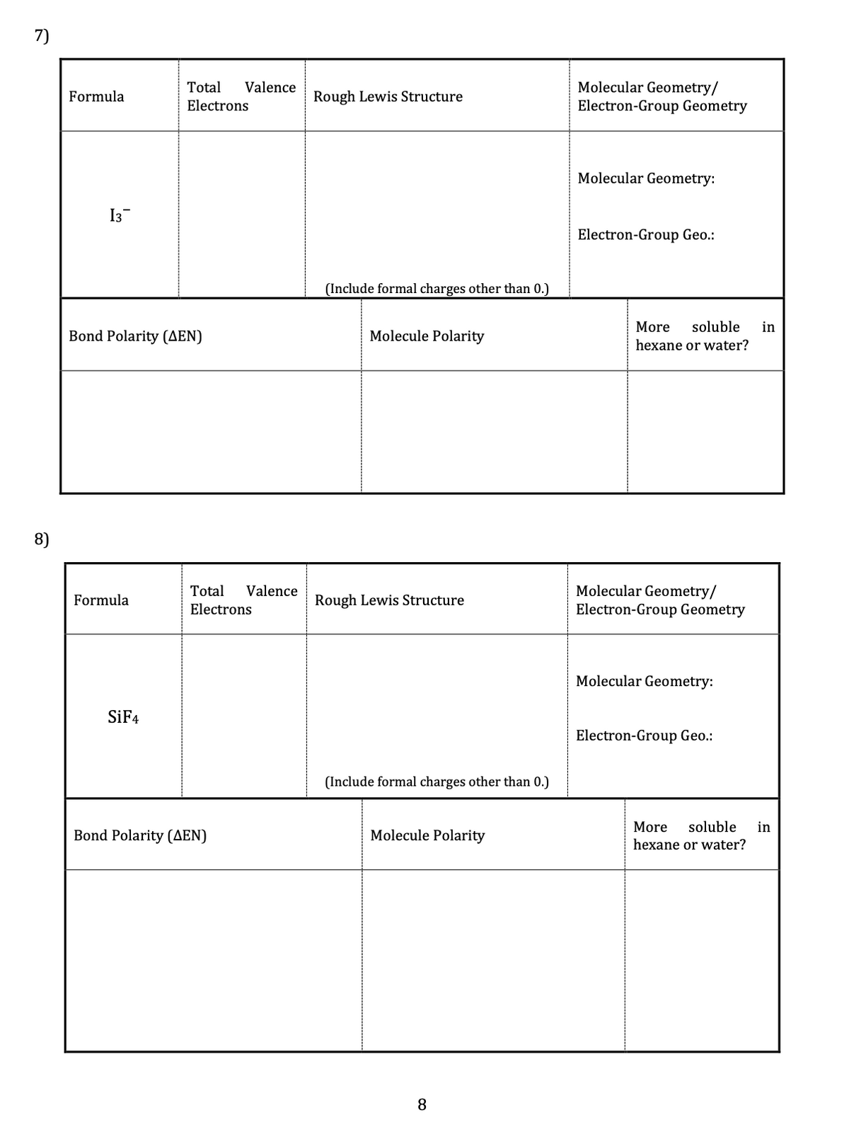 7)
Molecular Geometry/
Electron-Group Geometry
Total
Valence
Formula
Rough Lewis Structure
Electrons
Molecular Geometry:
I3
Electron-Group Geo.:
(Include formal charges other than 0.)
More
soluble
in
Bond Polarity (AEN)
Molecule Polarity
hexane or water?
8)
Molecular Geometry/
Electron-Group Geometry
Total
Valence
Formula
Rough Lewis Structure
Electrons
Molecular Geometry:
SİF4
Electron-Group Geo.:
(Include formal charges other than 0.)
More
soluble
in
Bond Polarity (AEN)
Molecule Polarity
hexane or water?
8.
