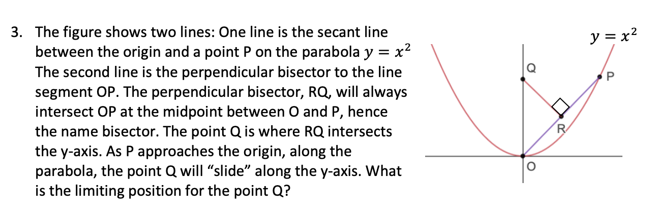 The figure shows two lines: One line is the secant line
between the origin and a point P on the parabola y = x2
The second line is the perpendicular bisector to the line
segment OP. The perpendicular bisector, RQ, will always
intersect OP at the midpoint between O and P, hence
the name bisector. The point Q is where RQ intersects
the y-axis. As Papproaches the origin, along the
parabola, the point Q will "slide" along the y-axis. What
is the limiting position for the point Q?
y = x?
R
