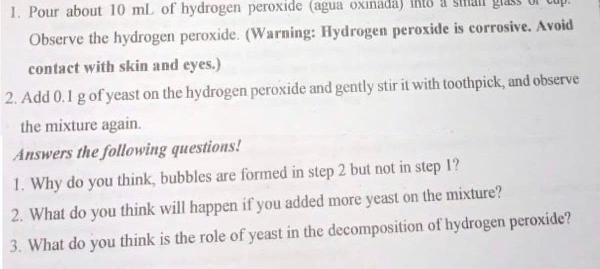 1. Pour about 10 mL of hydrogen peroxide (agua oxinada) into a
Observe the hydrogen peroxide. (Warning: Hydrogen peroxide is corrosive. Avoid
contact with skin and eyes.)
2. Add 0.1 g of yeast on the hydrogen peroxide and gently stir it with toothpick, and observe
the mixture again.
Answers the following questions!
1. Why do you think, bubbles are formed in step 2 but not in step 1?
2. What do you think will happen if you added more yeast on the mixture?
3. What do you think is the role of yeast in the decomposition of hydrogen peroxide?
