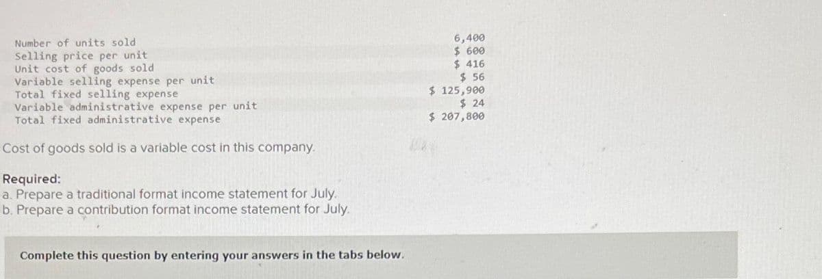 Number of units sold.
Selling price per unit
Unit cost of goods sold
Variable selling expense per unit
Total fixed selling expense
Variable administrative expense per unit
Total fixed administrative expense
Cost of goods sold is a variable cost in this company.
Required:
a. Prepare a traditional format income statement for July.
b. Prepare a contribution format income statement for July.
Complete this question by entering your answers in the tabs below.
6,400
$ 600
$416
$ 56
$ 125,900
$ 24
$ 207,800