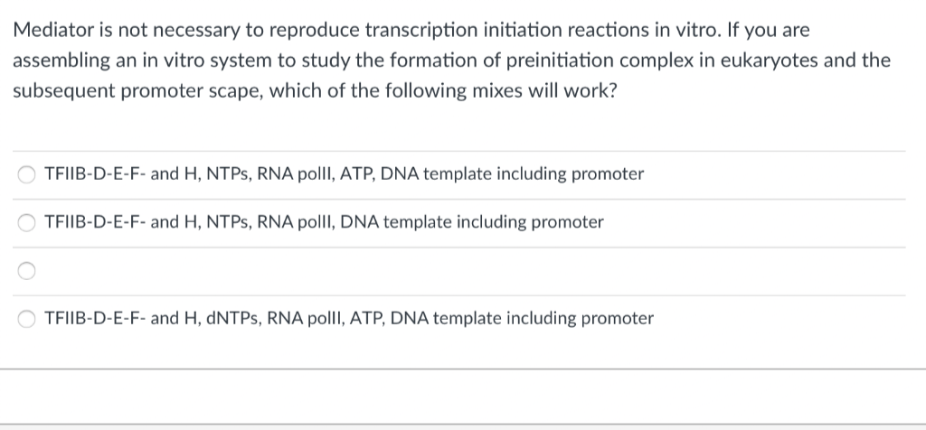 Mediator is not necessary to reproduce transcription initiation reactions in vitro. If you are
assembling an in vitro system to study the formation of preinitiation complex in eukaryotes and the
subsequent promoter scape, which of the following mixes will work?
ο ο ο
TFIIB-D-E-F- and H, NTPs, RNA polll, ATP, DNA template including promoter
OTFIIB-D-E-F- and H, NTPs, RNA polll, DNA template including promoter
TFIIB-D-E-F- and H, dNTPs, RNA polll, ATP, DNA template including promoter