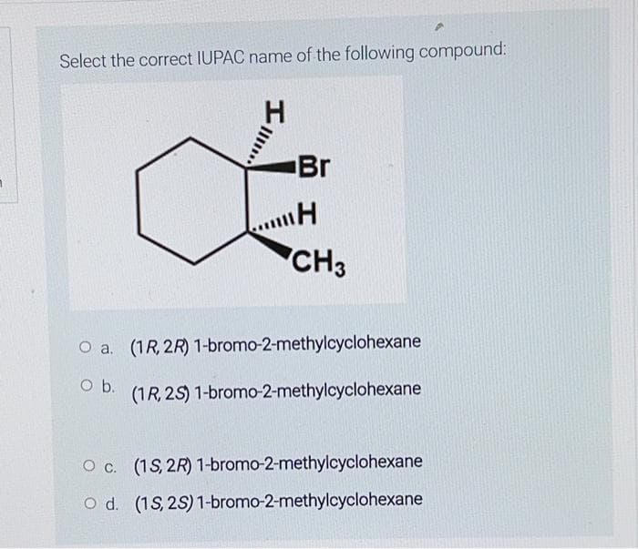 Select the correct IUPAC name of the following compound:
O a.
O b.
H
Br
H
CH3
(1R, 2R) 1-bromo-2-methylcyclohexane
(1R, 2S) 1-bromo-2-methylcyclohexane
O c. (1S, 2R) 1-bromo-2-methylcyclohexane
O d. (1S, 2S) 1-bromo-2-methylcyclohexane