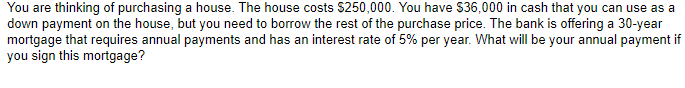 You are thinking of purchasing a house. The house costs $250,000. You have $36,000 in cash that you can use as a
down payment on the house, but you need to borrow the rest of the purchase price. The bank is offering a 30-year
mortgage that requires annual payments and has an interest rate of 5% per year. What will be your annual payment if
you sign this mortgage?