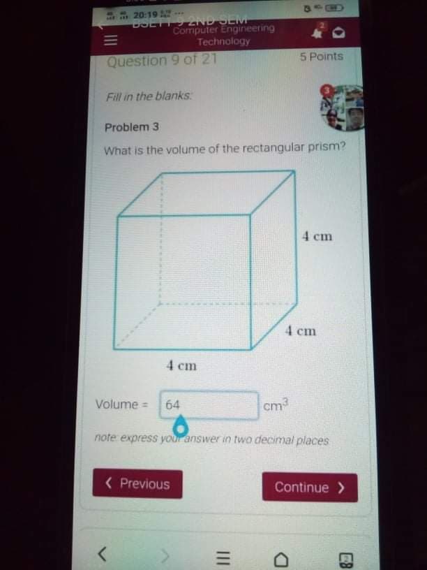 ..
20:19
P..
BOETT 9 2ND SEM
Computer Engineering
Technology
Question 9 of 21
5 Points
Fill in the blanks
Problem 3
What is the volume of the rectangular prism?
4 cm
4 cm
4 cm
Volume =
64
cm
note express your answer in two decimal places
( Previous
Continue >
E8
III
