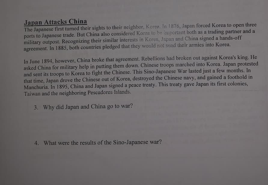 Japan Attacks China
The Japanese first turned their sights to their neighbor, Kcrea. In 1876, Japan forced Korea to open three
ports to Japanese trade. But China also considered Korea to be important both as a trading partner and a
military outpost. Recognizing their similar interests in Korea, Japan and China signed a hands-off
agreement. In 1885, both countries pledged that they would not send their armies into Korea.
In June 1894, however, China broke that agreement. Rebellions had broken out against Korea's king. He
asked China for military help in putting them down. Chinese troops marched into Korea. Japan protested
and sent its troops to Korea to fight the Chinese. This Sino-Japanese War lasted just a few months. In
that time, Japan drove the Chinese out of Korea, destroyed the Chinese navy, and gained a foothold in
Manchuria. In 1895, China and Japan signed a peace treaty. This treaty gave Japan its first colonies,
Taiwan and the neighboring Pescadores Islands.
3. Why did Japan and China go to war?
4. What were the results of the Sino-Japanese war?
