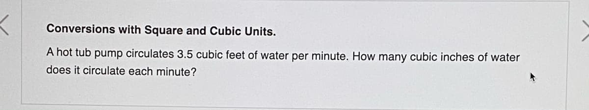 Conversions with Square and Cubic Units.
A hot tub pump circulates 3.5 cubic feet of water per minute. How many cubic inches of water
does it circulate each minute?
