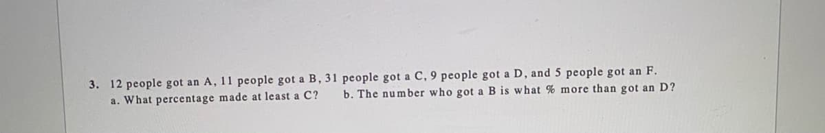 3. 12 people got an A, 11 people got a B, 31 people got a C, 9 people got a D, and 5 people got an F.
a. What percentage made at least a C?
b. The number who got a B is what % more than got an D?
