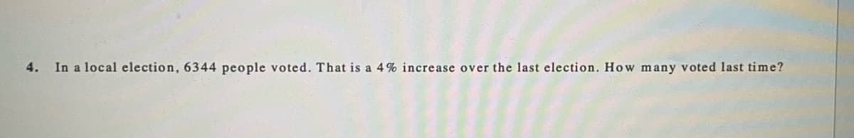 4.
In a local election, 6344 people voted. That is a 4 % increase over the last election. How many voted last time?
