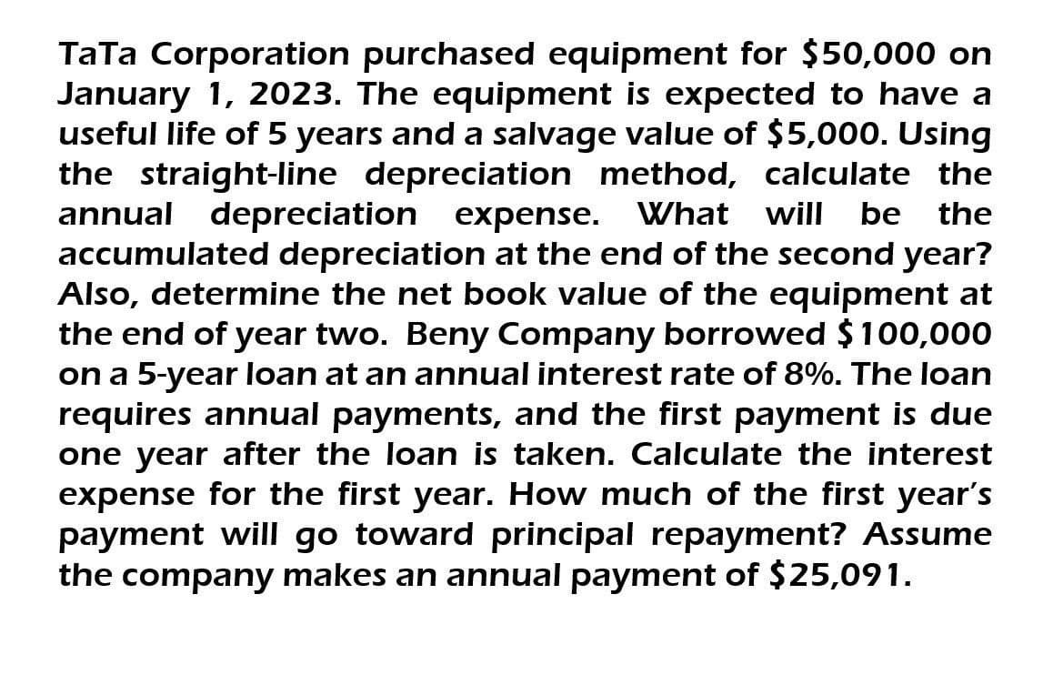 TaTa Corporation purchased equipment for $50,000 on
January 1, 2023. The equipment is expected to have a
useful life of 5 years and a salvage value of $5,000. Using
the straight-line depreciation method, calculate the
annual depreciation expense. What will be the
accumulated depreciation at the end of the second year?
Also, determine the net book value of the equipment at
the end of year two. Beny Company borrowed $100,000
on a 5-year loan at an annual interest rate of 8%. The loan
requires annual payments, and the first payment is due
one year after the loan is taken. Calculate the interest
expense for the first year. How much of the first year's
payment will go toward principal repayment? Assume
the company makes an annual payment of $25,091.