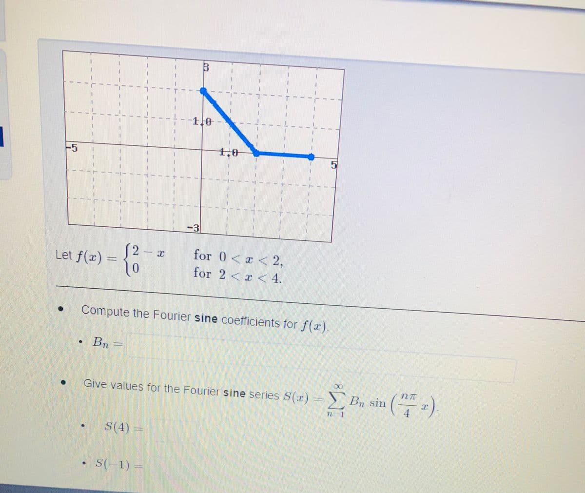 -1,0
1,0
(2 x
for 0< < 2,
Let f(æ) =
0.
for 2 < a < 4.
Compute the Fourier sine coefficients for f(r).
Bn
Give values for the Fourner sine series S(x) = S (a)
学。
Give values for the Fourier sine series S(x)=> B, sin
4.
S(4)
S(-1) =
