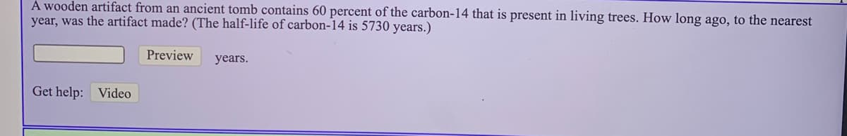 À wooden artifact from an ancient tomb contains 60 percent of the carbon-14 that is present in living trees. How long ago, to the nearest
year, was the artifact made? (The half-life of carbon-14 is 5730 years.)
Preview
years.
Get help: Video
