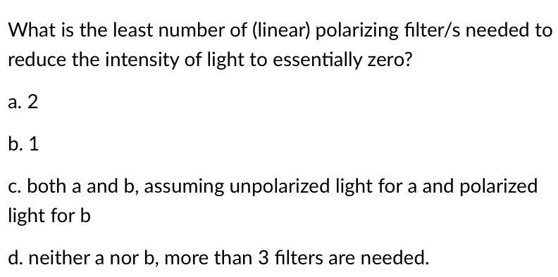 What is the least number of (linear) polarizing filter/s needed to
reduce the intensity of light to essentially zero?
a. 2
b. 1
c. both a and b, assuming unpolarized light for a and polarized
light for b
d. neither a nor b, more than 3 filters are needed.