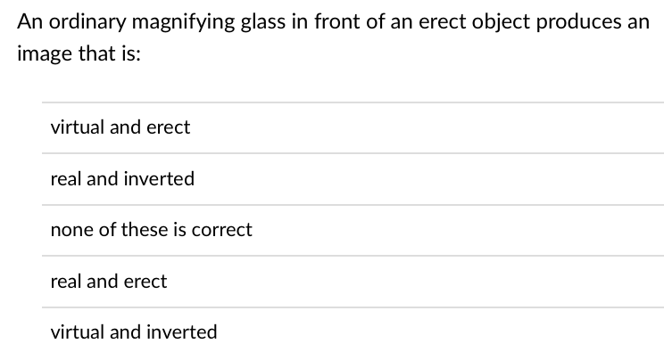 An ordinary magnifying glass in front of an erect object produces an
image that is:
virtual and erect
real and inverted
none of these is correct
real and erect
virtual and inverted