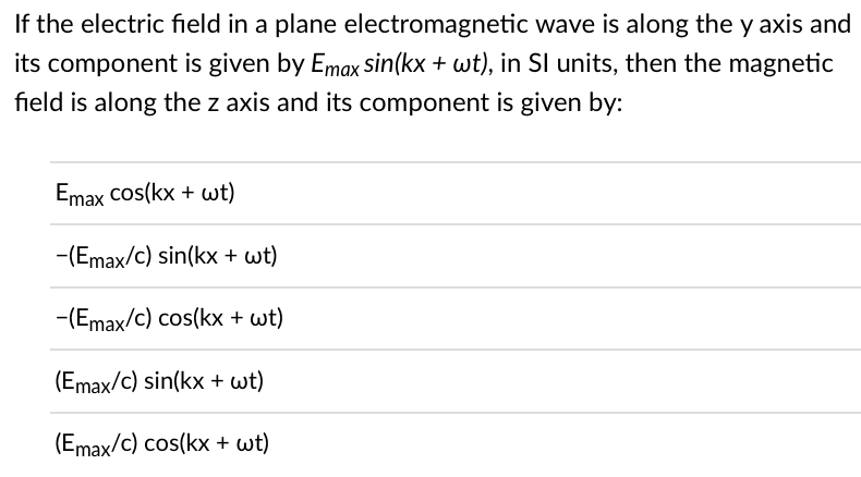 If the electric field in a plane electromagnetic wave is along the y axis and
its component is given by Emax sin(kx + wt), in Sl units, then the magnetic
field is along the z axis and its component is given by:
Emax cos(kx + wt)
-(Emax/c) sin(kx + wt)
-(Emax/c) cos(kx + wt)
(Emax/c) sin(kx + wt)
(Emax/c) cos(kx + wt)