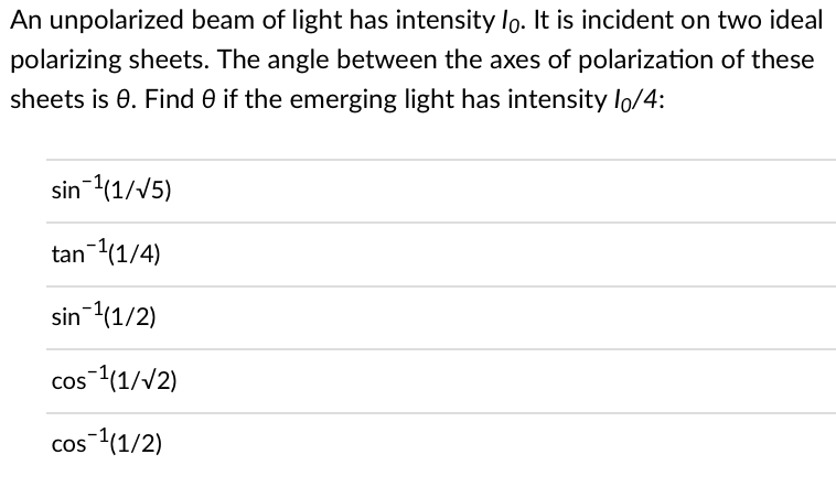 An unpolarized beam of light has intensity lo. It is incident on two ideal
polarizing sheets. The angle between the axes of polarization of these
sheets is 0. Find 0 if the emerging light has intensity lo/4:
sin ¹(1/√5)
tan ¹(1/4)
sin ¹(1/2)
cos ¹(1/√2)
cos ¹(1/2)