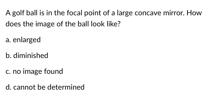 A golf ball is in the focal point of a large concave mirror. How
does the image of the ball look like?
a. enlarged
b. diminished
c. no image found
d. cannot be determined