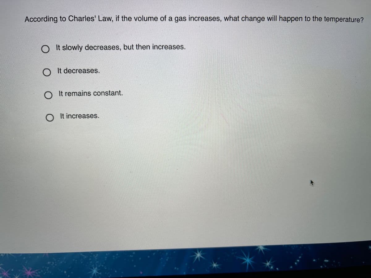 According to Charles' Law, if the volume of a gas increases, what change will happen to the temperature?
OIt slowly decreases, but then increases.
OIt decreases.
O It remains constant.
It increases.
