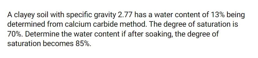 A clayey soil with specific gravity 2.77 has a water content of 13% being
determined from calcium carbide method. The degree of saturation is
70%. Determine the water content if after soaking, the degree of
saturation becomes 85%.
