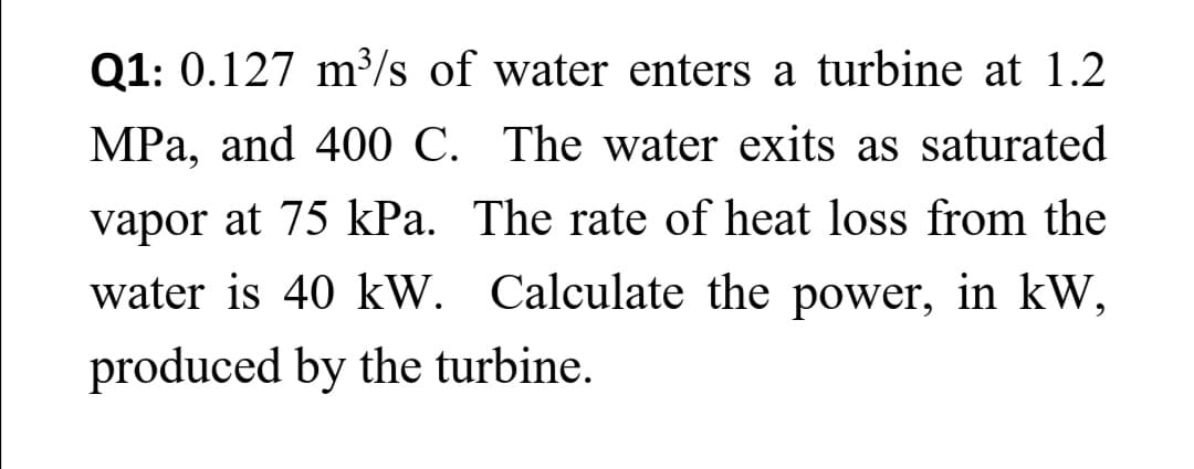 Q1: 0.127 m³/s of water enters a turbine at 1.2
MPa, and 400 C. The water exits as saturated
vapor at 75 kPa. The rate of heat loss from the
water is 40 kW. Calculate the power, in kW,
produced by the turbine.
